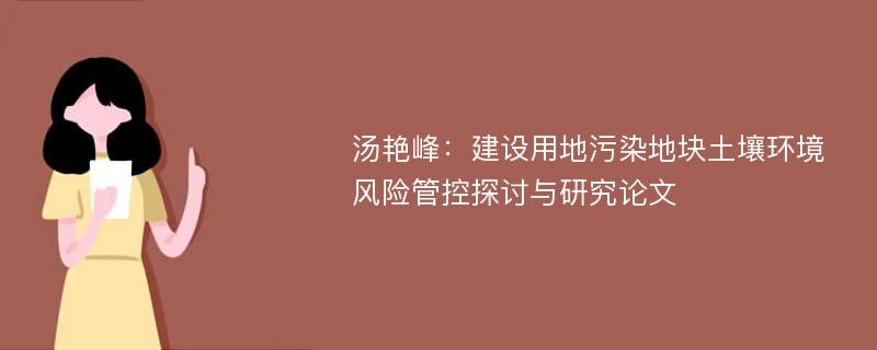 汤艳峰：建设用地污染地块土壤环境风险管控探讨与研究论文