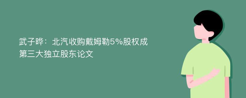 武子晔：北汽收购戴姆勒5%股权成第三大独立股东论文