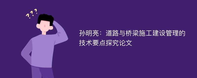 孙明亮：道路与桥梁施工建设管理的技术要点探究论文