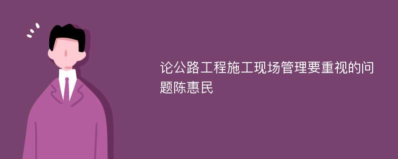 论公路工程施工现场管理要重视的问题陈惠民