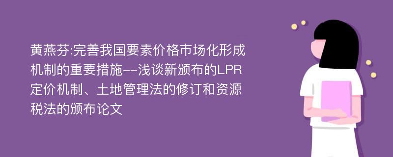 黄燕芬:完善我国要素价格市场化形成机制的重要措施--浅谈新颁布的LPR定价机制、土地管理法的修订和资源税法的颁布论文