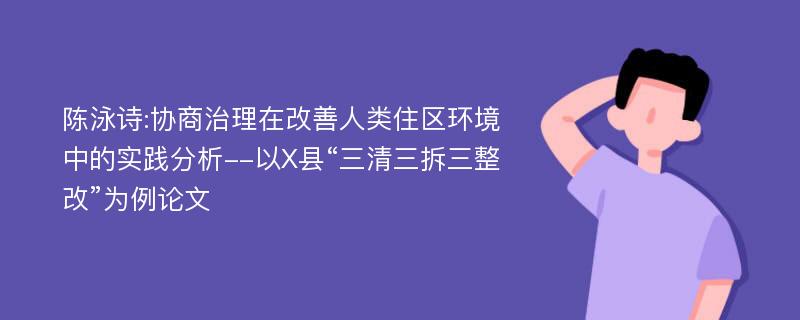 陈泳诗:协商治理在改善人类住区环境中的实践分析--以X县“三清三拆三整改”为例论文