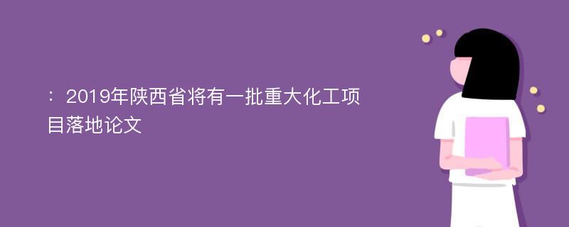 ：2019年陕西省将有一批重大化工项目落地论文