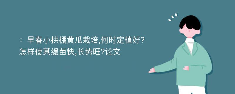 ：早春小拱棚黄瓜栽培,何时定植好? 怎样使其缓苗快,长势旺?论文