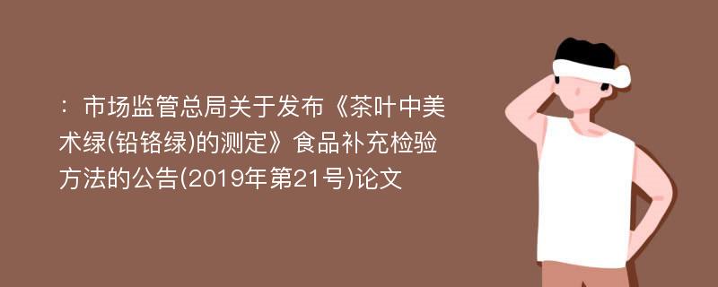 ：市场监管总局关于发布《茶叶中美术绿(铅铬绿)的测定》食品补充检验方法的公告(2019年第21号)论文