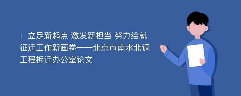 ：立足新起点 激发新担当 努力绘就征迁工作新画卷——北京市南水北调工程拆迁办公室论文