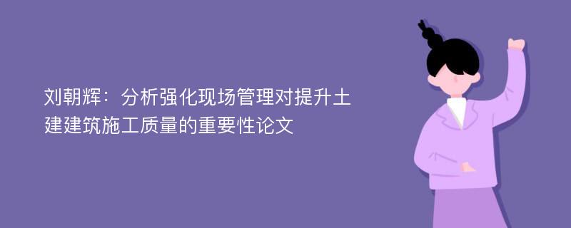 刘朝辉：分析强化现场管理对提升土建建筑施工质量的重要性论文