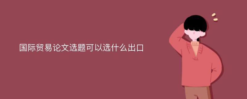 国际贸易论文选题可以选什么出口