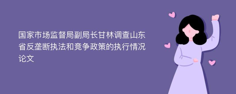 国家市场监督局副局长甘林调查山东省反垄断执法和竞争政策的执行情况论文