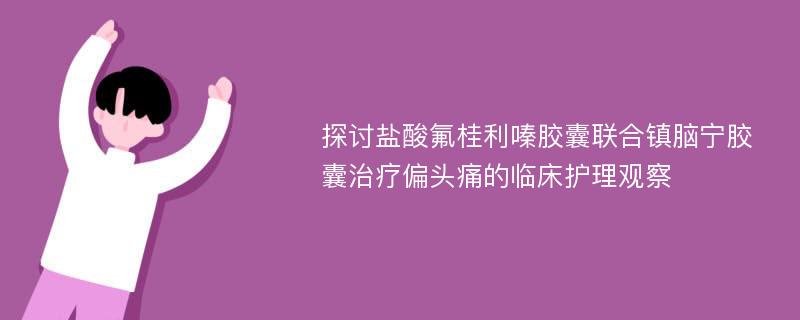 探讨盐酸氟桂利嗪胶囊联合镇脑宁胶囊治疗偏头痛的临床护理观察