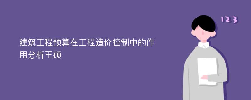 建筑工程预算在工程造价控制中的作用分析王硕