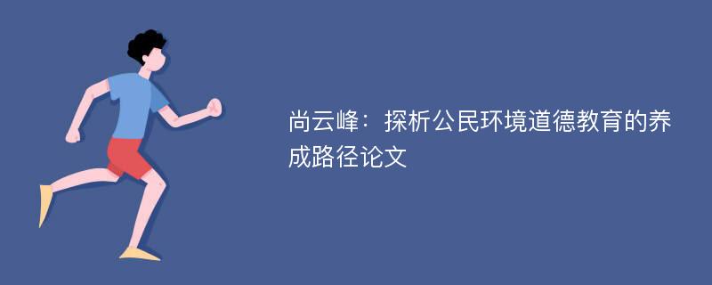 尚云峰：探析公民环境道德教育的养成路径论文