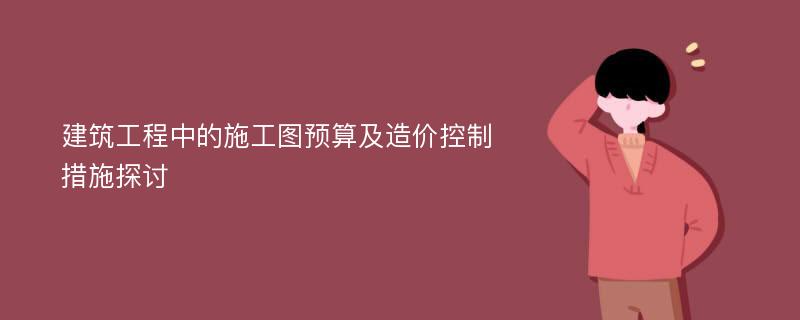 建筑工程中的施工图预算及造价控制措施探讨