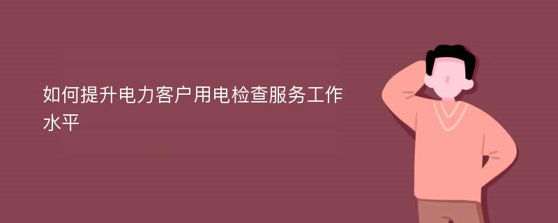 如何提升电力客户用电检查服务工作水平