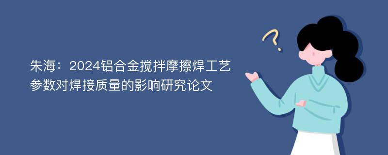 朱海：2024铝合金搅拌摩擦焊工艺参数对焊接质量的影响研究论文