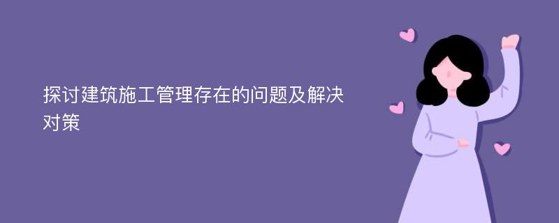 探讨建筑施工管理存在的问题及解决对策