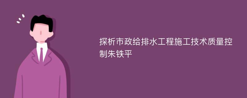 探析市政给排水工程施工技术质量控制朱铁平