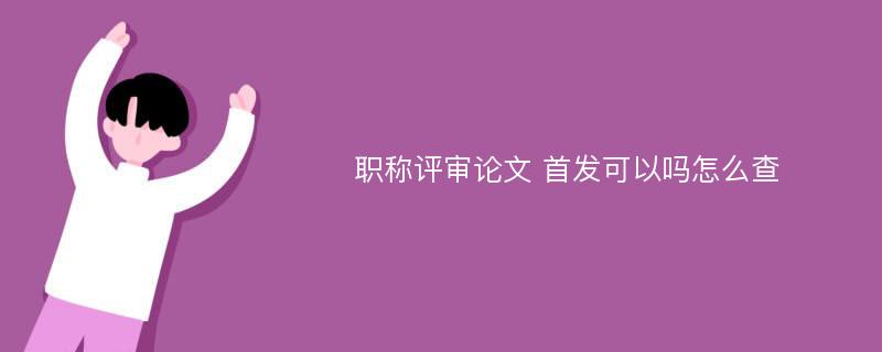 职称评审论文 首发可以吗怎么查