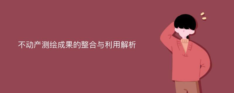 不动产测绘成果的整合与利用解析