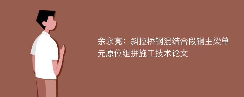 余永亮：斜拉桥钢混结合段钢主梁单元原位组拼施工技术论文