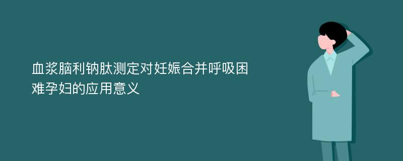 血浆脑利钠肽测定对妊娠合并呼吸困难孕妇的应用意义