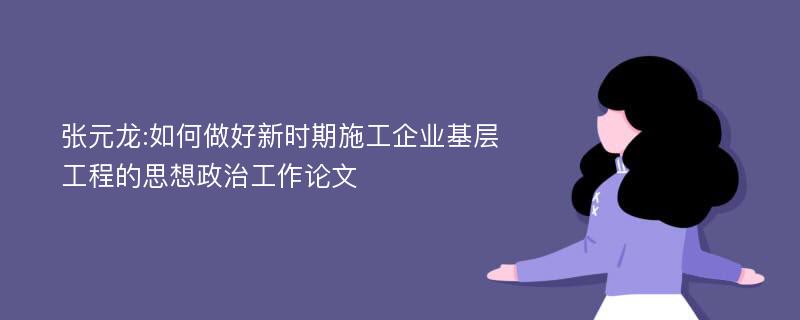 张元龙:如何做好新时期施工企业基层工程的思想政治工作论文