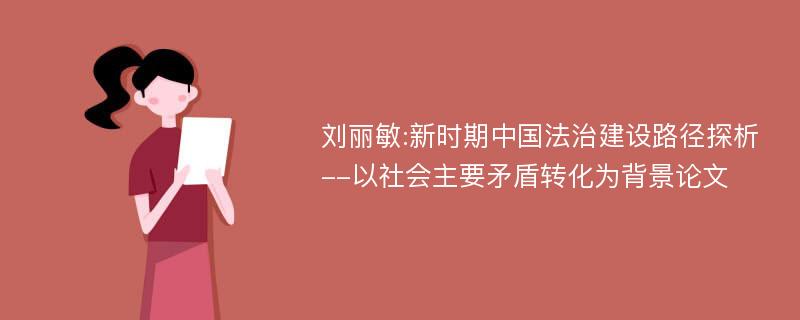 刘丽敏:新时期中国法治建设路径探析--以社会主要矛盾转化为背景论文