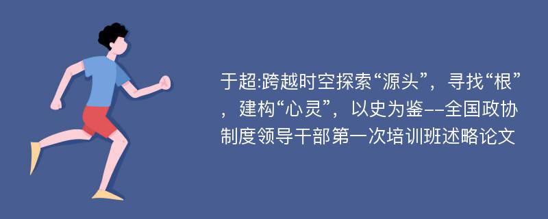 于超:跨越时空探索“源头”，寻找“根”，建构“心灵”，以史为鉴--全国政协制度领导干部第一次培训班述略论文