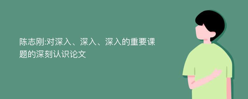 陈志刚:对深入、深入、深入的重要课题的深刻认识论文