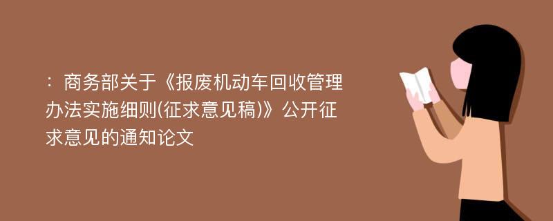 ：商务部关于《报废机动车回收管理办法实施细则(征求意见稿)》公开征求意见的通知论文