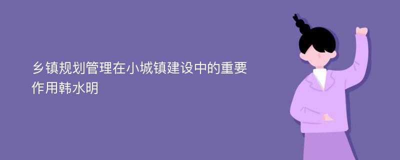 乡镇规划管理在小城镇建设中的重要作用韩水明