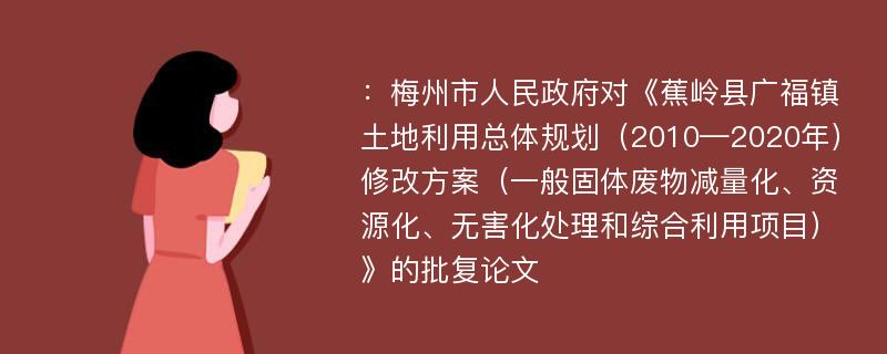 ：梅州市人民政府对《蕉岭县广福镇土地利用总体规划（2010—2020年）修改方案（一般固体废物减量化、资源化、无害化处理和综合利用项目）》的批复论文