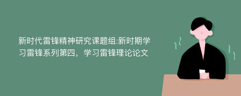 新时代雷锋精神研究课题组:新时期学习雷锋系列第四，学习雷锋理论论文