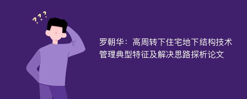 罗朝华：高周转下住宅地下结构技术管理典型特征及解决思路探析论文