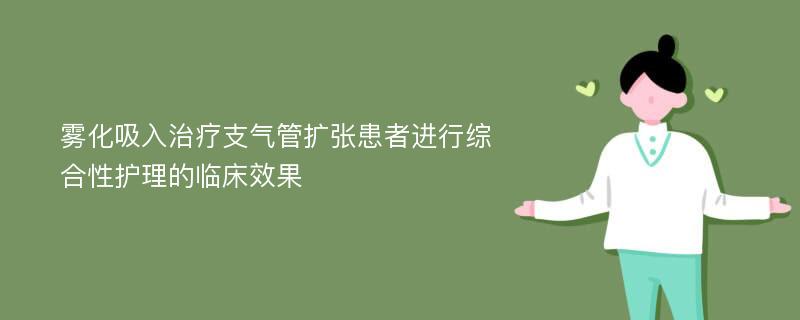 雾化吸入治疗支气管扩张患者进行综合性护理的临床效果