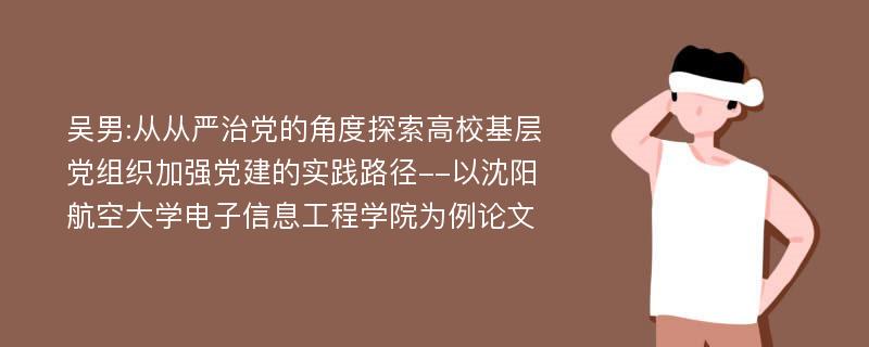 吴男:从从严治党的角度探索高校基层党组织加强党建的实践路径--以沈阳航空大学电子信息工程学院为例论文