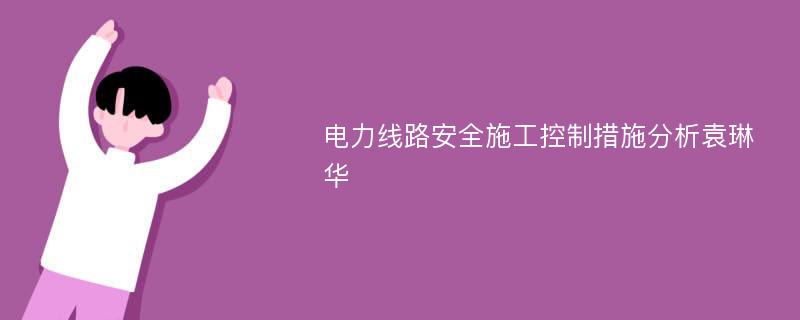 电力线路安全施工控制措施分析袁琳华