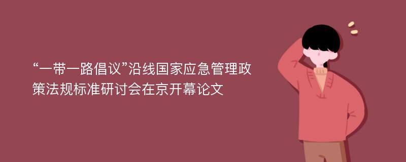 “一带一路倡议”沿线国家应急管理政策法规标准研讨会在京开幕论文