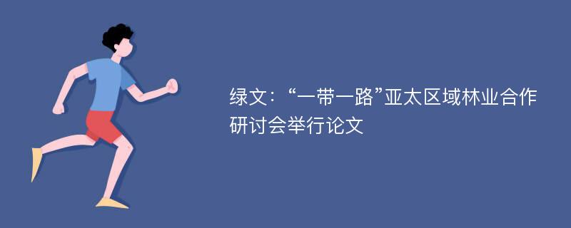 绿文：“一带一路”亚太区域林业合作研讨会举行论文