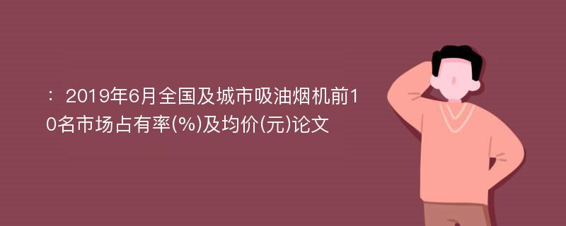 ：2019年6月全国及城市吸油烟机前10名市场占有率(%)及均价(元)论文