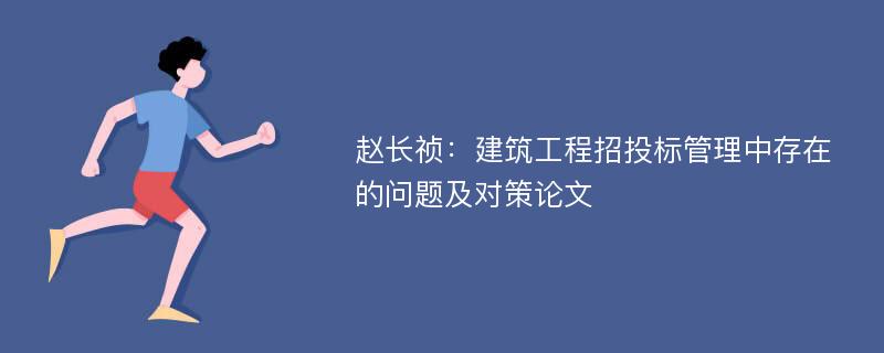 赵长祯：建筑工程招投标管理中存在的问题及对策论文