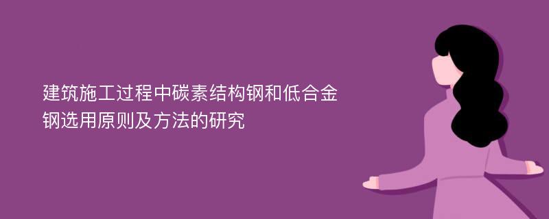 建筑施工过程中碳素结构钢和低合金钢选用原则及方法的研究