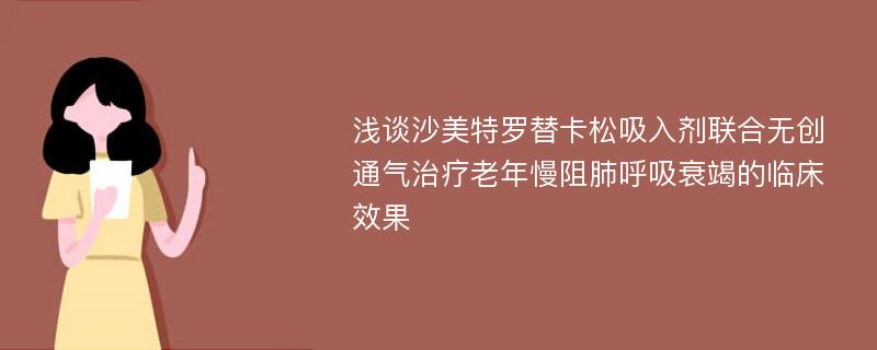 浅谈沙美特罗替卡松吸入剂联合无创通气治疗老年慢阻肺呼吸衰竭的临床效果