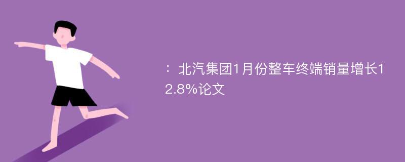 ：北汽集团1月份整车终端销量增长12.8%论文