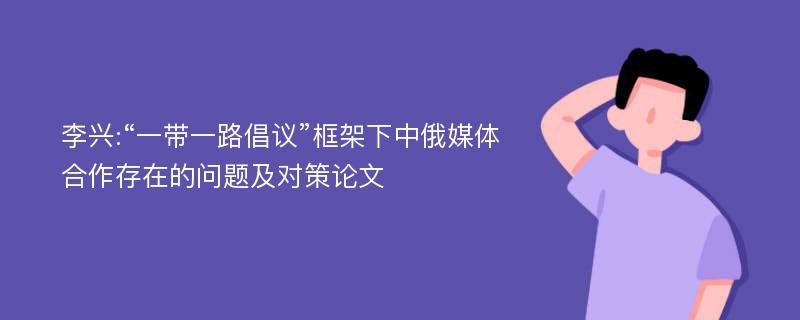 李兴:“一带一路倡议”框架下中俄媒体合作存在的问题及对策论文