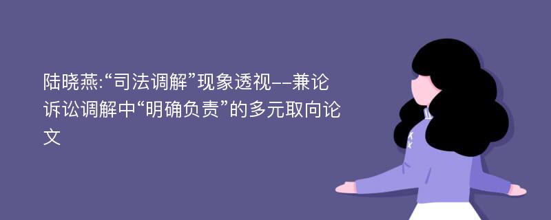 陆晓燕:“司法调解”现象透视--兼论诉讼调解中“明确负责”的多元取向论文