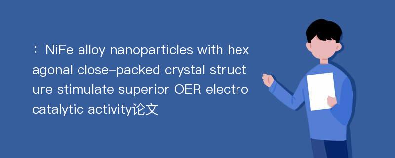 ：NiFe alloy nanoparticles with hexagonal close-packed crystal structure stimulate superior OER electrocatalytic activity论文