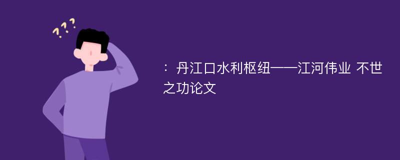 ：丹江口水利枢纽——江河伟业 不世之功论文