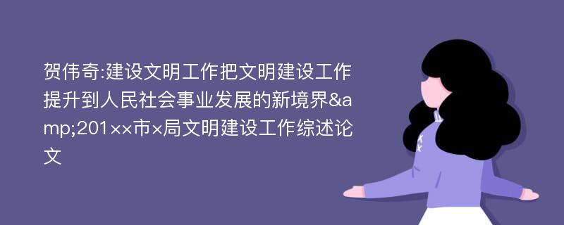 贺伟奇:建设文明工作把文明建设工作提升到人民社会事业发展的新境界&201××市×局文明建设工作综述论文