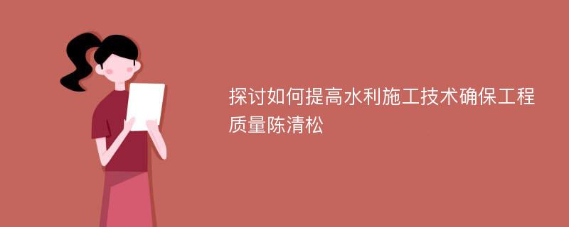 探讨如何提高水利施工技术确保工程质量陈清松